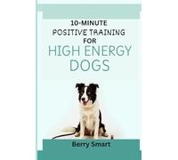 10-MINUTE POSITIVE TRAINING FOR HIGH ENERGY DOGS: The Owner’s Illustrated Guide To Focus for Reactive Dogs with Enrichment Games and Step-by-Step Instruction for Every Breed