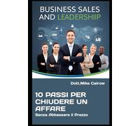 10 Passi per Chiudere un Affare Senza Abbassare il Prezzo: Come Vendere al Massimo Valore e Far Dire Sì al Cliente (Senza Sconti né Compromessi)