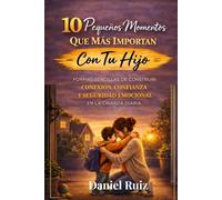 10 Pequeños Momentos Que Más Importan Con Tu Hijo: Formas sencillas de construir conexión, confianza y seguridad emocional en la crianza diaria