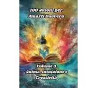 100 Azioni per Amarti Davvero: Volume 3 Anima, Intuizione e Creatività