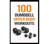 100 Dumbbell Upper Body Workouts: 20-30 Minute Dumbbell Workouts to Build Upper Body Strength