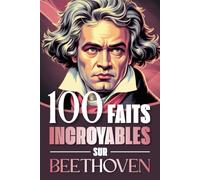 100 faits incroyables sur Beethoven: Curiosités, secrets et révélations fascinantes sur la vie et l’œuvre du génie qui a bouleversé la musique classique