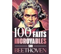 100 faits incroyables sur Beethoven: Curiosités, secrets et révélations fascinantes sur la vie et l’œuvre du génie qui a bouleversé la musique classique