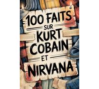 100 faits incroyables sur Kurt Cobain et Nirvana: Génie, colère et poésie du garçon qui a changé la musique à jamais
