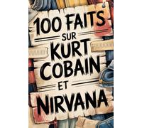 100 faits incroyables sur Kurt Cobain et Nirvana: Génie, colère et poésie du garçon qui a changé la musique à jamais