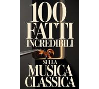 100 Fatti Incredibili sulla Musica Classica: Una Guida Semplice e Ricca di Curiosità su Compositori, Opere e Capolavori Immortali