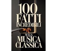 100 Fatti Incredibili sulla Musica Classica: Una Guida Semplice e Ricca di Curiosità su Compositori, Opere e Capolavori Immortali