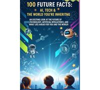 100 Future Facts: AI, Tech & the World You’re Inheriting: An Exciting Look at the Future of Technology, Artificial Intelligence, and What Lies Ahead for You and the World!