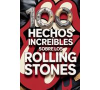 100 Hechos Increíbles Sobre Los Rolling Stones: Secretos, locuras y leyendas de la banda más inmortal del rock