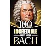 100 Incredible Facts About Bach: Stories, Anecdotes, and Curious Insights Into the Life and Legacy of the Baroque Master