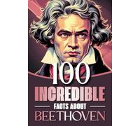 100 Incredible Facts About Beethoven: Curiosities, Secrets, and Behind-the-Scenes Insights Into the Life and Works of the Genius Who Revolutionized Classical Music