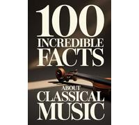100 Incredible Facts About Classical Music: A Simple and Curiosity-Filled Guide to Composers, Operas, and Timeless Masterpieces