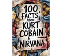 100 Incredible Facts About Kurt Cobain and Nirvana: Genius, Anger, and Poetry Behind the Band That Changed Music Forever