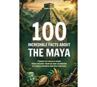 100 Incredible Facts About the Maya: Things You Should Know From Ancient Temples and Calendars to Jungle Secrets and Epic Survival