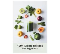 100+ Juicing Recipes for Beginners: Easy and Refreshing Juice Recipes to Energize Your Body, Strengthen Immunity, and Promote Natural Detoxification
