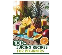 100+ Juicing Recipes for Beginners: Simple, Delicious, and Nutritious Blends to Boost Energy, Improve Digestion, and Support a Healthier Lifestyle