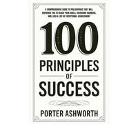 100 Principles Of Success: A Comprehensive Guide to Philosophies That Will Empower You to Reach Your Goals, Overcome Barriers, and Lead a Life of Exceptional Achievement