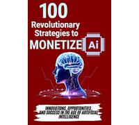 100 Revolutionary Strategies to Monetize AI: Innovations, Opportunities, and Success in the Age of Artificial Intelligence