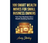100 Smart Wealth Moves for Small Business Owners: Turn Your Business Into a Wealth-Building Machine