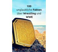 100 unglaubliche Fakten über Wrestling und WWE: Die verrücktesten Wrestler, Matches, Titel und die spannendsten Ereignisse der WWE-Geschichte