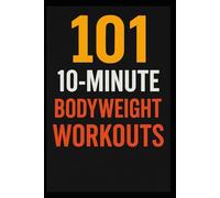 101 10-Minute Body Weight Workouts: Quick, Equipment-Free Routines to Build Strength, Burn Fat, and Boost Endurance Anytime, Anywhere