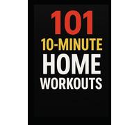 101 10-Minute Home Workouts: Fast, Effective Full-Body Workouts for Busy People Who Want Real Results