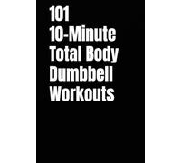 101 10-Minute Total Body Dumbbell Workouts: Fast, Effective, and Dumbbell Workouts for Strength, Fat Loss, and Maximum Results