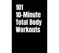 101 10-Minute Total Body Workouts: Fast, Effective, Total Body Workouts for Strength, Fat Loss, and Creating Consistency