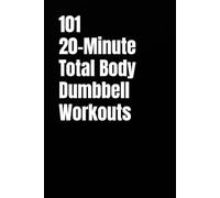 101 20-Minute Total Body Dumbbell Workouts: Fast, Effective Workouts to Build Strength, Burn Fat, and Sculpt Lean Muscle in Just 20 Minutes a Day