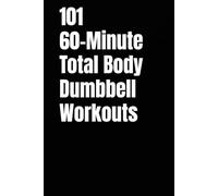 101 60-Minute Total Body Dumbbell Workouts: Build Strength, Burn Fat, and Transform Your Body with One Hour of High-Intensity Dumbbell Training
