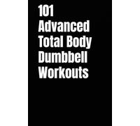 101 Advanced Total Body Dumbbell Workouts: Build Muscle, Burn Fat, and Boost Your Strength in Just 20-30 Minutes a Day