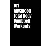 101 Advanced Total Body Dumbbell Workouts: Build Muscle, Burn Fat, and Boost Your Strength in Just 20-30 Minutes a Day
