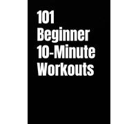101 Beginner 10-Minute Workouts: Fast Total Body Workouts for Building Strength and Confidence