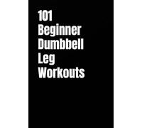 101 Beginner Dumbbell Leg Workouts: Build Stronger Legs, Improve Balance, and Boost Endurance with Quick & Effective Lower Body Workouts