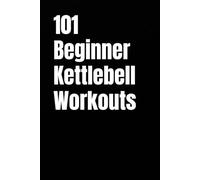 101 Beginner Kettlebell Workouts: Simple Kettlebell Workouts for Building Strength, Confidence, and Fitness at Home or Gym