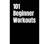 101 Beginner Workouts: Simple Home or Gym Routines for Building Strength, Confidence, and Consistency