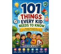 101 THINGS EVERY KID NEEDS TO KNOW Essential Life Lessons for Curious, Confident, and Responsible Kids.