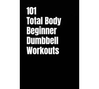 101 Total Body Beginner Dumbbell Workouts: Simple 20-30 Minute Workouts to Build Strength and Burn Fat