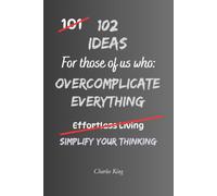 102 Ideas For Those Of Us Who Overcomplicate Everything: Practical Ways To Simplify Decisions, Stop Overthinking And Make Everyday Life Easier