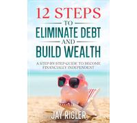 12 Steps to Eliminate Debt and Build Wealth: A Step-By-Step Guide to Become Financially Independent