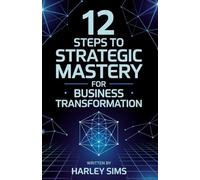 12 Steps to Strategic Mastery for Business Transformation: Transform Your Organization in 90 Days with Proven Strategies