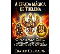 2 A ESPADA MÁGICKA DE THELEMA: O AXIOMA ZERO A Física da Imortalidade e a Engenharia da Divindade
