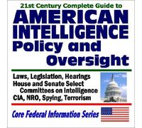 21st Century Complete Guide to American Intelligence Policy and Oversight - Laws, Legislation, Hearings on the CIA, NRO, Spying, and Terrorism - House and Senate Select Committees on Intelligence
