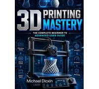 3D Printing Mastery: The Complete Beginner to Advanced User Guide