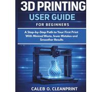3D PRINTING USER GUIDE FOR BEGINNERS: A Step-by-Step Path to Your First Print With Minimal Waste, fewer Mistakes and a Smoother Results