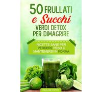 50 Frullati e Succhi Verdi Detox Per Dimagrire: Ricette Sane per Perdere Peso e Mantenersi in Forma