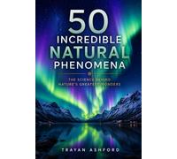 50 Incredible Natural Phenomena: The Science Behind Nature’s Greatest Wonders