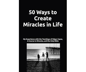 50 Ways to Create Miracles in Life: My Experience with the Teachings of Edgar Cayce, A Course in Miracles, and the Holy Bible