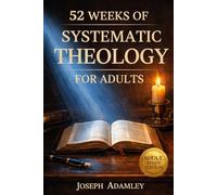 52 WEEKS OF SYSTEMATIC THEOLOGY FOR ADULTS: A Comprehensive Guide to Master Christian Doctrine, Understand Scripture, and Build Unshakable Confidence