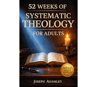 52 WEEKS OF SYSTEMATIC THEOLOGY FOR ADULTS: A Comprehensive Guide to Master Christian Doctrine, Understand Scripture, and Build Unshakable Confidence